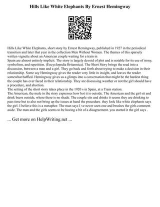 Hills Like White Elephants By Ernest Hemingway
Hills Like White Elephants, short story by Ernest Hemingway, published in 1927 in the periodical
transition and later that year in the collection Men Without Women. The themes of this sparsely
written vignette about an American couple waiting for a train in
Spain are almost entirely implicit. The story is largely devoid of plot and is notable for its use of irony,
symbolism, and repetition. (Encyclopedia Britannica). The Short Story brings the read into a
discussion, between a man and a girl. They go back and forth about trying to make a decision in their
relationship. Some say Hemingway gives the reader very little in insight, and leaves the reader
somewhat baffled. Hemingway gives us a glimps into a conversation that might be the hardest thing
the couple has ever faced in their relationship. They are discussing weather or not the girl should have
a procedure, and abortion.
The setting of the short story takes place in the 1920 s in Spain, at a Train station.
The American, the male in the story expresses how hot it is outside. The American and the girl sit and
drink beers outside, where there is no shade. The couple sits and drinks it seems they are drinking to
pass time but to also not bring up the issues at hand the procedure. they look like white elephants says
the girl. I believe this is a metaphor. The man says I ve never seen one and brushes the girls comment
aside. The man and the girls seems to be having a bit of a disagreement. you started it the girl says .
... Get more on HelpWriting.net ...
 