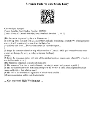 Greener Pastures Case Study Essay
Case Analysis Synopsis
|Name: Sunchita Johri |Student Number: 0807880 |
|Case # Name: #2 Greener Pastures |Date Submitted: October 17, 2012 |
|The three most important key facts in this case are: |
|1: With top firms such as Scotts Co. and Ortho Chemicals controlling a total of 50% of the consumer
market, it will be extremely competitive for HydroCan |
|to compete with them. ... Show more content on Helpwriting.net ...
|
|2: Target the commercial market only which consists of Canada s 1800 golf courses because most
owners are looking for ways to reduce water and fertilizer |
|usage. |
|3: Target the consumer market only and sell the product in stores on discounts where 60% of most of
the fertilizer sales occur. |
|The three most important Evaluation Criteria are: |
|1: The amount of time that is required to enter each target market and generate a profit. |
|2: The environmental benefit that comes along with the product in terms of saving the amount of
water and fertilizer that is being used. |
|3: The cost of the alternatives, regardless of which one is chosen. |
|My recommendation and its justification is the
... Get more on HelpWriting.net ...
 