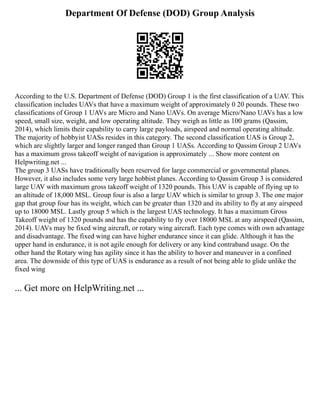 Department Of Defense (DOD) Group Analysis
According to the U.S. Department of Defense (DOD) Group 1 is the first classification of a UAV. This
classification includes UAVs that have a maximum weight of approximately 0 20 pounds. These two
classifications of Group 1 UAVs are Micro and Nano UAVs. On average Micro/Nano UAVs has a low
speed, small size, weight, and low operating altitude. They weigh as little as 100 grams (Qassim,
2014), which limits their capability to carry large payloads, airspeed and normal operating altitude.
The majority of hobbyist UASs resides in this category. The second classification UAS is Group 2,
which are slightly larger and longer ranged than Group 1 UASs. According to Qassim Group 2 UAVs
has a maximum gross takeoff weight of navigation is approximately ... Show more content on
Helpwriting.net ...
The group 3 UASs have traditionally been reserved for large commercial or governmental planes.
However, it also includes some very large hobbist planes. According to Qassim Group 3 is considered
large UAV with maximum gross takeoff weight of 1320 pounds. This UAV is capable of flying up to
an altitude of 18,000 MSL. Group four is also a large UAV which is similar to group 3. The one major
gap that group four has its weight, which can be greater than 1320 and its ability to fly at any airspeed
up to 18000 MSL. Lastly group 5 which is the largest UAS technology. It has a maximum Gross
Takeoff weight of 1320 pounds and has the capability to fly over 18000 MSL at any airspeed (Qassim,
2014). UAVs may be fixed wing aircraft, or rotary wing aircraft. Each type comes with own advantage
and disadvantage. The fixed wing can have higher endurance since it can glide. Although it has the
upper hand in endurance, it is not agile enough for delivery or any kind contraband usage. On the
other hand the Rotary wing has agility since it has the ability to hover and maneuver in a confined
area. The downside of this type of UAS is endurance as a result of not being able to glide unlike the
fixed wing
... Get more on HelpWriting.net ...
 