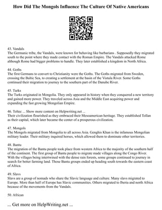 How Did The Mongols Influence The Culture Of Native Americans
43. Vandals
The Germanic tribe, the Vandals, were known for behaving like barbarians . Supposedly they migrated
south to the point where they made contact with the Roman Empire. The Vandals attacked Rome
although Rome had bigger problems to handle. They later established a kingdom in North Africa.
44. Goths
The first Germans to convert to Christianity were the Goths. The Goths migrated from Sweden,
crossing the Baltic Sea, to creating a settlement at the basin of the Vistula River. Some Goths
continued their migration to journey to the southern part of the Danube River.
45. Turks
The Turks originated in Mongolia. They only appeared in history when they conquered a new territory
and gained more power. They traveled across Asia and the Middle East acquiring power and
expanding the fast growing Mongolian Empire.
46. Toltec ... Show more content on Helpwriting.net ...
Their civilization flourished as they embraced their Mesoamerican heritage. They established Tollan
as their capital, which later became the center of a prosperous civilization.
47. Mongols
The Mongols migrated from Mongolia to all across Asia. Genghis Khan is the infamous Mongolian
military leader. Their military inquired horses, which allowed them to dominate other territories.
48. Bantu
The migration of the Bantu people took place from western Africa to the majority of the southern half
of the continent. The first group of Bantu people to migrate made villages along the Congo River.
With the villages being intertwined with the dense rain forests, some groups continued to journey in
search for better farming land. Those Bantu groups ended up heading south towards the eastern coast
of Africa.
49. Slavs
Slavs are a group of nomads who share the Slavic language and culture. Many slavs migrated to
Europe. More than half of Europe has Slavic communities. Others migrated to Iberia and north Africa
because of the movements from the Vandals.
50. African
... Get more on HelpWriting.net ...
 
