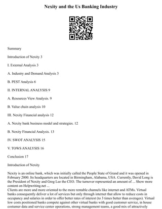 Nexity and the Us Banking Industry
Summary
Introduction of Nexity 3
I. External Analysis 3
A. Industry and Demand Analysis 3
B. PEST Analysis 6
II. INTERNAL ANALYSIS 9
A. Resources View Analysis. 9
B. Value chain analysis 10
III. Nexity Financial analysis 12
A. Nexity bank business model and strategies. 12
B. Nexity Financial Analysis. 13
IV. SWOT ANALYSIS 15
V. TOWS ANALYSIS 16
Conclusion 17
Introduction of Nexity
Nexity is an online bank, which was initially called the People State of Grand and it was opened in
February 2000. Its headquarters are located in Birmingham, Alabama, USA. Currently, David Long is
the President of Nexity and Greg Lee the CEO. The turnover represented an amount of ... Show more
content on Helpwriting.net ...
Clients are more and more oriented to the more rentable channels like internet and ATMs. Virtual
banks consequently deliver a lot of services but only through internet that allow to reduce costs in
occupancy and salaries in order to offer better rates of interest (to 3 times better than averages). Virtual
low costs positioned banks compete against other virtual banks with good customer service, in house
costumer data and service center operations, strong management teams, a good mix of attractively
 