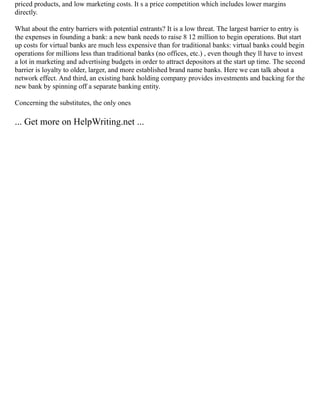priced products, and low marketing costs. It s a price competition which includes lower margins
directly.
What about the entry barriers with potential entrants? It is a low threat. The largest barrier to entry is
the expenses in founding a bank: a new bank needs to raise 8 12 million to begin operations. But start
up costs for virtual banks are much less expensive than for traditional banks: virtual banks could begin
operations for millions less than traditional banks (no offices, etc.) , even though they ll have to invest
a lot in marketing and advertising budgets in order to attract depositors at the start up time. The second
barrier is loyalty to older, larger, and more established brand name banks. Here we can talk about a
network effect. And third, an existing bank holding company provides investments and backing for the
new bank by spinning off a separate banking entity.
Concerning the substitutes, the only ones
... Get more on HelpWriting.net ...
 