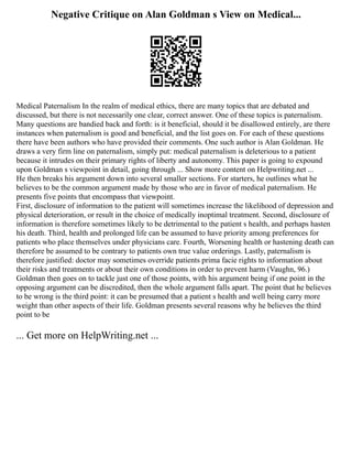 Negative Critique on Alan Goldman s View on Medical...
Medical Paternalism In the realm of medical ethics, there are many topics that are debated and
discussed, but there is not necessarily one clear, correct answer. One of these topics is paternalism.
Many questions are bandied back and forth: is it beneficial, should it be disallowed entirely, are there
instances when paternalism is good and beneficial, and the list goes on. For each of these questions
there have been authors who have provided their comments. One such author is Alan Goldman. He
draws a very firm line on paternalism, simply put: medical paternalism is deleterious to a patient
because it intrudes on their primary rights of liberty and autonomy. This paper is going to expound
upon Goldman s viewpoint in detail, going through ... Show more content on Helpwriting.net ...
He then breaks his argument down into several smaller sections. For starters, he outlines what he
believes to be the common argument made by those who are in favor of medical paternalism. He
presents five points that encompass that viewpoint.
First, disclosure of information to the patient will sometimes increase the likelihood of depression and
physical deterioration, or result in the choice of medically inoptimal treatment. Second, disclosure of
information is therefore sometimes likely to be detrimental to the patient s health, and perhaps hasten
his death. Third, health and prolonged life can be assumed to have priority among preferences for
patients who place themselves under physicians care. Fourth, Worsening health or hastening death can
therefore be assumed to be contrary to patients own true value orderings. Lastly, paternalism is
therefore justified: doctor may sometimes override patients prima facie rights to information about
their risks and treatments or about their own conditions in order to prevent harm (Vaughn, 96.)
Goldman then goes on to tackle just one of those points, with his argument being if one point in the
opposing argument can be discredited, then the whole argument falls apart. The point that he believes
to be wrong is the third point: it can be presumed that a patient s health and well being carry more
weight than other aspects of their life. Goldman presents several reasons why he believes the third
point to be
... Get more on HelpWriting.net ...
 