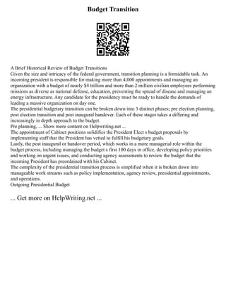Budget Transition
A Brief Historical Review of Budget Transitions
Given the size and intricacy of the federal government, transition planning is a formidable task. An
incoming president is responsible for making more than 4,000 appointments and managing an
organization with a budget of nearly $4 trillion and more than 2 million civilian employees performing
missions as diverse as national defense, education, preventing the spread of disease and managing an
energy infrastructure. Any candidate for the presidency must be ready to handle the demands of
leading a massive organization on day one.
The presidential budgetary transition can be broken down into 3 distinct phases; pre election planning,
post election transition and post inaugural handover. Each of these stages takes a differing and
increasingly in depth approach to the budget.
Pre planning, ... Show more content on Helpwriting.net ...
The appointment of Cabinet positions solidifies the President Elect s budget proposals by
implementing staff that the President has vetted to fulfill his budgetary goals.
Lastly, the post inaugural or handover period, which works in a more managerial role within the
budget process, including managing the budget s first 100 days in office, developing policy priorities
and working on urgent issues, and conducting agency assessments to review the budget that the
incoming President has preordained with his Cabinet.
The complexity of the presidential transition process is simplified when it is broken down into
manageable work streams such as policy implementation, agency review, presidential appointments,
and operations.
Outgoing Presidential Budget
... Get more on HelpWriting.net ...
 