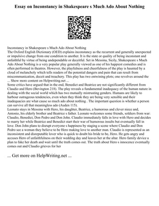 Essay on Inconstancy in Shakespeare s Much Ado About Nothing
Inconstancy in Shakespeare s Much Ado About Nothing
The Oxford English Dictionary (OED) explains inconstancy as the recurrent and generally unexpected
or impulsive change from one condition to another. It is the state or quality of being inconstant and
unfaithful by virtue of being undependable or deceitful. Set in Messina, Sicily, Shakespeare s Much
Ado About Nothing is a very popular play generally viewed as one of his happiest comedies and is
often performed in theatres. However, the playfulness and cheerfulness of the play is haunted by a
cloud of melancholy which tells readers of the potential dangers and pain that can result from
miscommunication, deceit and treachery. This play has two entwining plots; one revolves around the
... Show more content on Helpwriting.net ...
Some critics have argued that in the end, Benedict and Beatrice are not significantly different from
Claudio and Hero (Bevington 218). The play reveals a fundamental inadequacy of the human nature in
dealing with the social world which has two mutually mistrusting genders. Humans are likely to
harbour outrageous tendencies, even when they think they are being very sensible and their
inadequacies are what cause so much ado about nothing . The important question is whether a person
can survive all that meaningless ado (Auden 115).
Leonato stays in Messina with Hero, his daughter, Beatrice, a humorous and clever niece and,
Antonio, his elderly brother and Beatrice s father. Leonato welcomes some friends, soldiers from war:
Claudio, Benedict, Don Pedro and Don John. Claudio immediately falls in love with Hero and decides
to marry her while Beatrice and Benedict start their war of humorous insults but eventually fall in
love. Don John plans to disrupt everyone s happiness by staging a scene where Claudio and Don
Pedro see a woman they believe to be Hero making love to another man. Claudio is represented as an
inconsistent and disreputable lover who is quick to doubt his bride to be, Hero. He gets angry and
accuses Hero of unfaithfulness on their wedding day and leaves her at the altar. Hero family device a
plan to fake her death and wait until the truth comes out. The truth about Hero s innocence eventually
comes out and Claudio grieves for her
... Get more on HelpWriting.net ...
 