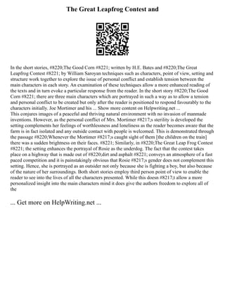 The Great Leapfrog Contest and
In the short stories, #8220;The Good Corn #8221; written by H.E. Bates and #8220;The Great
Leapfrog Contest #8221; by William Saroyan techniques such as characters, point of view, setting and
structure work together to explore the issue of personal conflict and establish tension between the
main characters in each story. An examination of these techniques allow a more enhanced reading of
the texts and in turn evoke a particular response from the reader. In the short story #8220;The Good
Corn #8221; there are three main characters which are portrayed in such a way as to allow a tension
and personal conflict to be created but only after the reader is positioned to respond favourably to the
characters initially. Joe Mortimer and his ... Show more content on Helpwriting.net ...
This conjures images of a peaceful and thriving natural environment with no invasion of manmade
inventions. However, as the personal conflict of Mrs. Mortimer #8217;s sterility is developed the
setting complements her feelings of worthlessness and loneliness as the reader becomes aware that the
farm is in fact isolated and any outside contact with people is welcomed. This is demonstrated through
the passage #8220;Whenever the Mortimer #8217;s caught sight of them [the children on the train]
there was a sudden brightness on their faces. #8221; Similarly, in #8220;The Great Leap Frog Contest
#8221; the setting enhances the portrayal of Rosie as the underdog. The fact that the contest takes
place on a highway that is made out of #8220;dirt and asphalt #8221; conveys an atmosphere of a fast
paced competition and it is painstakingly obvious that Rosie #8217;s gender does not complement this
setting. Hence, she is portrayed as an outsider not only because she is fighting a boy, but also because
of the nature of her surroundings. Both short stories employ third person point of view to enable the
reader to see into the lives of all the characters presented. While this doesn #8217;t allow a more
personalized insight into the main characters mind it does give the authors freedom to explore all of
the
... Get more on HelpWriting.net ...
 