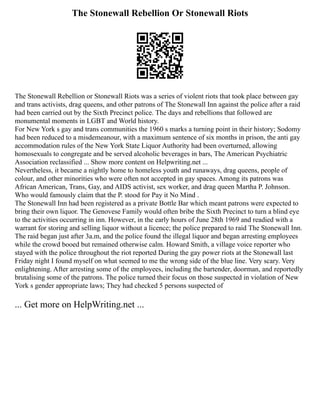 The Stonewall Rebellion Or Stonewall Riots
The Stonewall Rebellion or Stonewall Riots was a series of violent riots that took place between gay
and trans activists, drag queens, and other patrons of The Stonewall Inn against the police after a raid
had been carried out by the Sixth Precinct police. The days and rebellions that followed are
monumental moments in LGBT and World history.
For New York s gay and trans communities the 1960 s marks a turning point in their history; Sodomy
had been reduced to a misdemeanour, with a maximum sentence of six months in prison, the anti gay
accommodation rules of the New York State Liquor Authority had been overturned, allowing
homosexuals to congregate and be served alcoholic beverages in bars, The American Psychiatric
Association reclassified ... Show more content on Helpwriting.net ...
Nevertheless, it became a nightly home to homeless youth and runaways, drag queens, people of
colour, and other minorities who were often not accepted in gay spaces. Among its patrons was
African American, Trans, Gay, and AIDS activist, sex worker, and drag queen Martha P. Johnson.
Who would famously claim that the P. stood for Pay it No Mind .
The Stonewall Inn had been registered as a private Bottle Bar which meant patrons were expected to
bring their own liquor. The Genovese Family would often bribe the Sixth Precinct to turn a blind eye
to the activities occurring in inn. However, in the early hours of June 28th 1969 and readied with a
warrant for storing and selling liquor without a licence; the police prepared to raid The Stonewall Inn.
The raid began just after 3a.m, and the police found the illegal liquor and began arresting employees
while the crowd booed but remained otherwise calm. Howard Smith, a village voice reporter who
stayed with the police throughout the riot reported During the gay power riots at the Stonewall last
Friday night I found myself on what seemed to me the wrong side of the blue line. Very scary. Very
enlightening. After arresting some of the employees, including the bartender, doorman, and reportedly
brutalising some of the patrons. The police turned their focus on those suspected in violation of New
York s gender appropriate laws; They had checked 5 persons suspected of
... Get more on HelpWriting.net ...
 