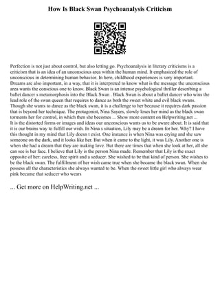 How Is Black Swan Psychoanalysis Criticism
Perfection is not just about control, but also letting go. Psychoanalysis in literary criticisms is a
criticism that is an idea of an unconscious area within the human mind. It emphasized the role of
unconscious in determining human behavior. In here, childhood experiences is very important.
Dreams are also important, in a way, that it is interpreted to know what is the message the unconscious
area wants the conscious one to know. Black Swan is an intense psychological thriller describing a
ballet dancer s metamorphosis into the Black Swan . Black Swan is about a ballet dancer who wins the
lead role of the swan queen that requires to dance as both the sweet white and evil black swans.
Though she wants to dance as the black swan, it is a challenge to her because it requires dark passion
that is beyond her technique. The protagonist, Nina Sayers, slowly loses her mind as the black swan
torments her for control, in which then she becomes ... Show more content on Helpwriting.net ...
It is the distorted forms or images and ideas our unconscious wants us to be aware about. It is said that
it is our brains way to fulfill our wish. In Nina s situation, Lily may be a dream for her. Why? I have
this thought in my mind that Lily doesn t exist. One instance is when Nina was crying and she saw
someone on the dark, and it looks like her. But when it came to the light, it was Lily. Another one is
when she had a dream that they are making love. But there are times that when she look at her, all she
can see is her face. I believe that Lily is the person Nina made. Remember that Lily is the exact
opposite of her: careless, free spirit and a seducer. She wished to be that kind of person. She wishes to
be the black swan. The fulfillment of her wish came true when she became the black swan. When she
possess all the characteristics she always wanted to be. When the sweet little girl who always wear
pink became that seducer who wears
... Get more on HelpWriting.net ...
 