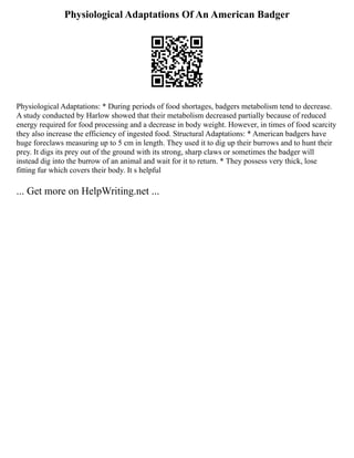 Physiological Adaptations Of An American Badger
Physiological Adaptations: * During periods of food shortages, badgers metabolism tend to decrease.
A study conducted by Harlow showed that their metabolism decreased partially because of reduced
energy required for food processing and a decrease in body weight. However, in times of food scarcity
they also increase the efficiency of ingested food. Structural Adaptations: * American badgers have
huge foreclaws measuring up to 5 cm in length. They used it to dig up their burrows and to hunt their
prey. It digs its prey out of the ground with its strong, sharp claws or sometimes the badger will
instead dig into the burrow of an animal and wait for it to return. * They possess very thick, lose
fitting fur which covers their body. It s helpful
... Get more on HelpWriting.net ...
 