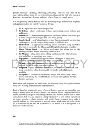 DEPED COPY
ARTS  Quarter II
240
perform manually—cropping, retouching, airbrushing—are now just a few of the
many editing effects done for you with split-second ease at the click of a mouse, a
keyboard command, or a few taps and drags of your finger on a touch screen.
You are probably already familiar with the following image manipulation programs
and applications that run on today’s android devices:
 Pixlr – a powerful, free online image editor
 Pic Collage – allows you to make collages incorporating photos, stickers, text,
and frames
 Photo Grid – a downloadable application for android phones that allows you
to make collages out of images from your photo gallery
 Doodle Booth – an iPad application (with a free downloadable version) that
enables you to ‘doodle’ on your images using available stickers
 Photo Booth – an application for taking photos and videos using an iPad or
iPad mini (a version for the iPhone, called SimpleBooth, is also available)
 Magic Mirror Booth – an iPhone application that allows you to take
amusing, distorted images, simulating camera effects
 Pic Monkey – a free online photo editing tool that provides filters, frames,
text, and effects to manipulate your images
 Flipagram – a downloadable application that allows you to ‘bring your
photos to life’ in short videos set to music of your choice
 Picsart – a free photo editor and drawing application, as well as a social
network for you to share your art with others
 Snapseed – a photo application that enables you to enhance, transform, and
share your photos; a free downloadable version for android phones is
available
 Instagram – a fast and fun way to share images with others; snap a photo,
choose from among the available filters, and share via Facebook, Twitter,
Tumblr, and more
Many more such programs and applications are constantly being developed with even
more new, exciting, and fun features and capabilities.
Each of these has an extensive array of special features you can use to modify your
images. Among these are: frames, borders, and banners; filters, cropping in different
shapes, automatic collage or color change, stickers, text bubbles; effects such as warp,
skew, tunnel, fish eye, and negative; adding “spot color” to only certain elements of
an image; creating a photo montage with music. Some programs even make it
possible to have any photo simulate a work of art in a whole range of media—from
oil to watercolor to pen and ink to charcoal to oil pastels to a Warhol poster to a
Japanese woodblock print.
All rights reserved. No part of this material may be reproduced or transmitted in any form or by any means -
electronic or mechanical including photocopying without written permission from the DepEd Central Office.
 