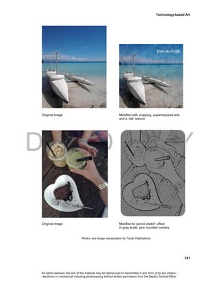 DEPED COPY
Technology-based Art
241
Original image Modified with cropping, superimposed text,
and a ‘silk’ texture
Original image Modified to ‘pencil sketch’ effect
in gray scale, plus rounded corners
Photos and image manipulation by Tawid Publications
All rights reserved. No part of this material may be reproduced or transmitted in any form or by any means -
electronic or mechanical including photocopying without written permission from the DepEd Central Office.
 