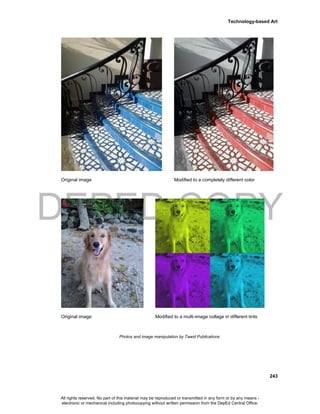 DEPED COPY
Technology-based Art
243
Original image Modified to a completely different color
Original image Modified to a multi-image collage in different tints
Photos and image manipulation by Tawid Publications
All rights reserved. No part of this material may be reproduced or transmitted in any form or by any means -
electronic or mechanical including photocopying without written permission from the DepEd Central Office.
 