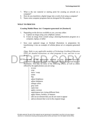 DEPED COPY
Technology-based Art
245
7. What is the raw material or starting point for creating an artwork on a
computer?
8. How do you transform a digital image into a work of art using a computer?
9. Name some computer programs that are designed for this purpose.
WHAT TO PROCESS
Creating Mobile Phone Art / Computer-generated Art [Session 4]
1. Depending on the devices available to you, you may either:
a. Capture an image using your cellphone camera
b. Create an image from scratch using a drawing/illustration program on a
computer, laptop, or tablet
2. Save your captured image or finished illustration in preparation for
transforming it into an example of cellular phone art or computer-generated
art.
[Note: Refer to any applicable modules of Technology Livelihood Education
(TLE) for detailed instructions on what programs to use, and how to use
them.]
3. Using any of the applications installed in your available device(s),
experiment with different effects and features to modify your saved image or
illustration. You may try some of the following effects, as well as others
offered by the application(s) you are using:
 re-size
 crop
 skew / warp
 rotate
 flip
 adjust brightness
 adjust sharpness
 change colors
 gray scale
 sepia tone
 apply a texture
 superimpose text, trying different fonts
 apply frames, borders, or banners
 edit out an element that you do not want to appear
 add an element that is not in the original image
All rights reserved. No part of this material may be reproduced or transmitted in any form or by any means -
electronic or mechanical including photocopying without written permission from the DepEd Central Office.
 