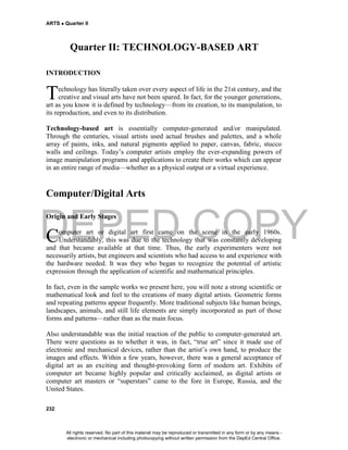 DEPED COPY
ARTS  Quarter II
232
Quarter II: TECHNOLOGY-BASED ART
INTRODUCTION
echnology has literally taken over every aspect of life in the 21st century, and the
creative and visual arts have not been spared. In fact, for the younger generations,
art as you know it is defined by technology—from its creation, to its manipulation, to
its reproduction, and even to its distribution.
Technology-based art is essentially computer-generated and/or manipulated.
Through the centuries, visual artists used actual brushes and palettes, and a whole
array of paints, inks, and natural pigments applied to paper, canvas, fabric, stucco
walls and ceilings. Today’s computer artists employ the ever-expanding powers of
image manipulation programs and applications to create their works which can appear
in an entire range of media—whether as a physical output or a virtual experience.
Computer/Digital Arts
Origin and Early Stages
omputer art or digital art first came on the scene in the early 1960s.
Understandably, this was due to the technology that was constantly developing
and that became available at that time. Thus, the early experimenters were not
necessarily artists, but engineers and scientists who had access to and experience with
the hardware needed. It was they who began to recognize the potential of artistic
expression through the application of scientific and mathematical principles.
In fact, even in the sample works we present here, you will note a strong scientific or
mathematical look and feel to the creations of many digital artists. Geometric forms
and repeating patterns appear frequently. More traditional subjects like human beings,
landscapes, animals, and still life elements are simply incorporated as part of those
forms and patterns—rather than as the main focus.
Also understandable was the initial reaction of the public to computer-generated art.
There were questions as to whether it was, in fact, “true art” since it made use of
electronic and mechanical devices, rather than the artist’s own hand, to produce the
images and effects. Within a few years, however, there was a general acceptance of
digital art as an exciting and thought-provoking form of modern art. Exhibits of
computer art became highly popular and critically acclaimed, as digital artists or
computer art masters or “superstars” came to the fore in Europe, Russia, and the
United States.
T
C
All rights reserved. No part of this material may be reproduced or transmitted in any form or by any means -
electronic or mechanical including photocopying without written permission from the DepEd Central Office.
 