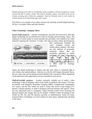 DEPED COPY
ARTS  Quarter II
252
Digital painting also refers to a technique using a graphics software program to create
an artwork that is totally virtual. The canvas, brushes, paints, and other tools are all
virtual, existing only within the computer. And the finished work is also stored in
virtual format, to be shared through cyber space.
Ctrl+Paint is an example of an online resource for teaching yourself digital painting
for free, via simple videos and mini tutorials.
Video Technology / Imaging Videos
Social media purposes - Another tremendously powerful and innovative field that
digital technology has revolutionized is that of creating and presenting videos. The
explosion of social media in recent decades has provided a new platform for video
materials targeting the “netizens” of today. Not only are there online advertisements
that continuously bombard the
users’ computer screens and
mobile phone displays. But there
are also millions of personally
produced videos that are
constantly uploaded to online
platforms like You Tube—from
music, dance, and stage
performances to tutorials of all
kinds to recipes to documentaries
to news clips to marriage
proposals.
Again, the digital technology to capture and edit such videos is contained right in
your tablets and android phones. And just as with the still images discussed above,
the raw video clips can be enhanced and modified with a myriad of effects depending
on the particular video application you have installed in your device.
Medical/scientific purposes – Another extremely valuable use of today’s video
technology is that of imaging videos in the fields of medicine and science. You may
be familiar with Magnetic Resonance Imaging (MRI), Computerized Tomography
(CT scans), and the like which are used to create and record visual images of a
patient’s internal anatomy in order to diagnose and treat diseases and injuries. There
are also ultrasound tests or sonograms, which translate sound waves bouncing off
physical objects into images that can be studied—whether a baby developing in the
womb (in 2D, 3D, and 4D options), growths or malformations inside the body,
structural flaws in buildings, as well as objects in outer space, underground, and deep
in the ocean.
All rights reserved. No part of this material may be reproduced or transmitted in any form or by any means -
electronic or mechanical including photocopying without written permission from the DepEd Central Office.
 