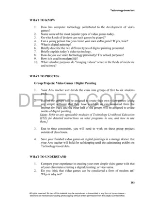 DEPED COPY
Technology-based Art
253
WHAT TO KNOW
1. How has computer technology contributed to the development of video
games?
2. Name some of the most popular types of video games today.
3. On what kinds of devices can such games be played?
4. Can a young person like you create your own video game? If yes, how?
5. What is digital painting?
6. Briefly describe the two different types of digital painting presented.
7. Briefly explain today’s video technology.
8. How do you use video technology personally? For school purposes?
9. How is it used in modern life?
10. What valuable purposes do “imaging videos” serve in the fields of medicine
and science?
WHAT TO PROCESS
Group Projects: Video Games / Digital Painting
1. Your Arts teacher will divide the class into groups of five to six students
each.
2. Half of the groups will be assigned to create their own video games (using
any simple software that they have available or can download from the
internet for free); and the other half of the groups will be assigned to create
works of digital painting.
[Note: Refer to any applicable modules of Technology Livelihood Education
(TLE) for detailed instructions on what programs to use, and how to use
them.]
3. Due to time constraints, you will need to work on these group projects
outside of class hours.
4. Save your finished video games or digital paintings in a storage device that
your Arts teacher will hold for safekeeping until the culminating exhibit on
Technology-based Arts.
WHAT TO UNDERSTAND
1. Compare your experience in creating your own simple video game with that
of your classmates creating a digital painting; or vice-versa.
2. Do you think that video games can be considered a form of modern art?
Why or why not?
All rights reserved. No part of this material may be reproduced or transmitted in any form or by any means -
electronic or mechanical including photocopying without written permission from the DepEd Central Office.
 