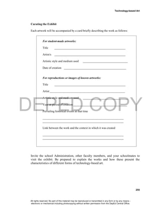 DEPED COPY
Technology-based Art
255
Curating the Exhibit
Each artwork will be accompanied by a card briefly describing the work as follows:
For student-made artworks:
Title _________________________________________________
Artist/s _________________________________________________
Artistic style and medium used _______________________________
Date of creation ___________________________________________
For reproductions or images of known artworks:
Title _________________________________________________
Artist ____________________________________________________
Artistic style and medium used _______________________________
Year or period of creation _____________________________________
Prevailing historical events at that time
________________________________________________________
________________________________________________________
Link between the work and the context in which it was created
________________________________________________________
________________________________________________________
Invite the school Administration, other faculty members, and your schoolmates to
visit the exhibit. Be prepared to explain the works and how these present the
characteristics of different forms of technology-based art.
All rights reserved. No part of this material may be reproduced or transmitted in any form or by any means -
electronic or mechanical including photocopying without written permission from the DepEd Central Office.
 