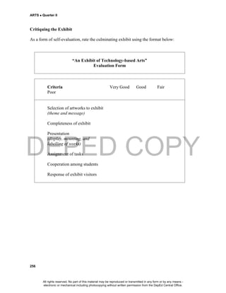 DEPED COPY
ARTS  Quarter II
256
Critiquing the Exhibit
As a form of self-evaluation, rate the culminating exhibit using the format below:
“An Exhibit of Technology-based Arts”
Evaluation Form
Criteria Very Good Good Fair
Poor
Selection of artworks to exhibit
(theme and message)
Completeness of exhibit
Presentation
(display, mounting, and
labelling of works)
Assignment of tasks
Cooperation among students
Response of exhibit visitors
All rights reserved. No part of this material may be reproduced or transmitted in any form or by any means -
electronic or mechanical including photocopying without written permission from the DepEd Central Office.
 