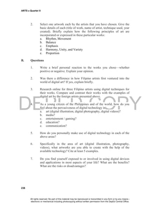 DEPED COPY
ARTS  Quarter II
238
2. Select one artwork each by the artists that you have chosen. Give the
basic details of each (title of work, name of artist, technique used, year
created). Briefly explain how the following principles of art are
incorporated or expressed in these particular works:
a. Rhythm, Movement
b. Balance
c. Emphasis
d. Harmony, Unity, and Variety
e. Proportion
B. Questions
1. Write a brief personal reaction to the works you chose—whether
positive or negative. Explain your opinion.
2. Was there a difference in how Filipino artists first ventured into the
world of digital art? If yes, explain briefly.
3. Research online for three Filipino artists using digital techniques for
their works. Compare and contrast their works with the examples of
digital art by the foreign artists presented above.
4. As a young citizen of the Philippines and of the world, how do you
feel about the pervasiveness of digital technology in
a. art (digital illustration, digital photography, digital videos)?
b. media?
c. entertainment / gaming?
d. education?
e. communication?
5. How do you personally make use of digital technology in each of the
above areas?
6. Specifically in the area of art (digital illustration, photography,
videos), what artworks are you able to create with the help of the
available technology? Cite at least 5 examples.
7. Do you find yourself exposed to or involved in using digital devices
and applications in most aspects of your life? What are the benefits?
What are the risks or disadvantages?
All rights reserved. No part of this material may be reproduced or transmitted in any form or by any means -
electronic or mechanical including photocopying without written permission from the DepEd Central Office.
 