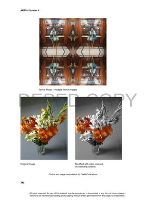 DEPED COPY
ARTS  Quarter II
242
Mirror Photo – multiple mirror images
Original image Modified with color retained
on selected portions
Photos and image manipulation by Tawid Publications
All rights reserved. No part of this material may be reproduced or transmitted in any form or by any means -
electronic or mechanical including photocopying without written permission from the DepEd Central Office.
 