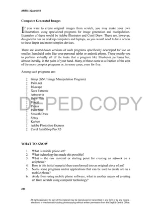 DEPED COPY
ARTS  Quarter II
244
Computer Generated Images
f you want to create original images from scratch, you may make your own
illustrations using specialized programs for image generation and manipulation.
Examples of these would be Adobe Illustrator and Corel Draw. These are, however,
designed to run on desktop computers and laptops, so you would need to have access
to these larger and more complex devices.
There are scaled-down versions of such programs specifically developed for use on
smaller, handheld units like your personal tablet or android phone. These enable you
to perform virtually all of the tasks that a program like Illustrator performs but,
almost literally, in the palm of your hand. Many of these come at a fraction of the cost
of the more complex programs or, in some cases, even for free.
Among such programs are:
 Gimp (GNU Image Manipulation Program)
 Paint.net
 Inkscape
 Xara Extreme
 Artweaver
 Draw Plus
 Pencil
 Picasa
 Paint Star
 Smooth Draw
 Spray
 Karbon
 Adobe Photoshop Express
 Corel PaintShop Pro X5
WHAT TO KNOW
1. What is mobile phone art?
2. What technology has made this possible?
3. What is the raw material or starting point for creating an artwork on a
cellphone?
4. How is this initial material then transformed into an original piece of art?
5. Name some programs and/or applications that can be used to create art on a
mobile phone?
6. Aside from using mobile phone software, what is another means of creating
art from scratch using computer technology?
I
All rights reserved. No part of this material may be reproduced or transmitted in any form or by any means -
electronic or mechanical including photocopying without written permission from the DepEd Central Office.
 