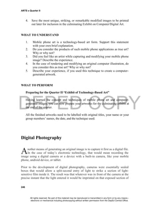 DEPED COPY
ARTS  Quarter II
246
4. Save the most unique, striking, or remarkable modified images to be printed
out later for inclusion in the culminating Exhibit on Computer/Digital Art.
WHAT TO UNDERSTAND
1. Mobile phone art is a technology-based art form. Support this statement
with your own brief explanation.
2. Do you consider the products of such mobile phone applications as true art?
Why or why not?
3. Did you feel like an artist while capturing and modifying your mobile phone
image? Describe the experience.
4. In the case of rendering and modifying an original computer illustration, do
you consider this as true art? Why or why not?
5. Describe your experience, if you used this technique to create a computer-
generated artwork.
WHAT TO PERFORM
Preparing for the Quarter II “Exhibit of Technology-Based Art”
Having learned the concept and techniques of mobile phone art and computer-
generated images, you can now prepare your artworks for the culminating exhibit at
the end of the quarter.
All the finished artworks need to be labelled with original titles, your name or your
group members’ names, the date, and the technique used.
Digital Photography
nother means of generating an original image is to capture it first as a digital file.
In the case of today’s electronic technology, that would mean recording the
image using a digital camera or a device with a built-in camera, like your mobile
phone, android device, or tablet.
Prior to the development of digital photography, cameras were essentially sealed
boxes that would allow a split-second entry of light to strike a section of light-
sensitive film inside it. The result was that whatever was in front of the camera at the
precise instant that the light entered it would be imprinted on that exposed section of
A
All rights reserved. No part of this material may be reproduced or transmitted in any form or by any means -
electronic or mechanical including photocopying without written permission from the DepEd Central Office.
 