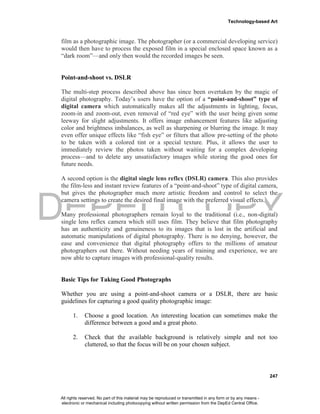 DEPED COPY
Technology-based Art
247
film as a photographic image. The photographer (or a commercial developing service)
would then have to process the exposed film in a special enclosed space known as a
“dark room”—and only then would the recorded images be seen.
Point-and-shoot vs. DSLR
The multi-step process described above has since been overtaken by the magic of
digital photography. Today’s users have the option of a “point-and-shoot” type of
digital camera which automatically makes all the adjustments in lighting, focus,
zoom-in and zoom-out, even removal of “red eye” with the user being given some
leeway for slight adjustments. It offers image enhancement features like adjusting
color and brightness imbalances, as well as sharpening or blurring the image. It may
even offer unique effects like “fish eye” or filters that allow pre-setting of the photo
to be taken with a colored tint or a special texture. Plus, it allows the user to
immediately review the photos taken without waiting for a complex developing
process—and to delete any unsatisfactory images while storing the good ones for
future needs.
A second option is the digital single lens reflex (DSLR) camera. This also provides
the film-less and instant review features of a “point-and-shoot” type of digital camera,
but gives the photographer much more artistic freedom and control to select the
camera settings to create the desired final image with the preferred visual effects.
Many professional photographers remain loyal to the traditional (i.e., non-digital)
single lens reflex camera which still uses film. They believe that film photography
has an authenticity and genuineness to its images that is lost in the artificial and
automatic manipulations of digital photography. There is no denying, however, the
ease and convenience that digital photography offers to the millions of amateur
photographers out there. Without needing years of training and experience, we are
now able to capture images with professional-quality results.
Basic Tips for Taking Good Photographs
Whether you are using a point-and-shoot camera or a DSLR, there are basic
guidelines for capturing a good quality photographic image:
1. Choose a good location. An interesting location can sometimes make the
difference between a good and a great photo.
2. Check that the available background is relatively simple and not too
cluttered, so that the focus will be on your chosen subject.
All rights reserved. No part of this material may be reproduced or transmitted in any form or by any means -
electronic or mechanical including photocopying without written permission from the DepEd Central Office.
 