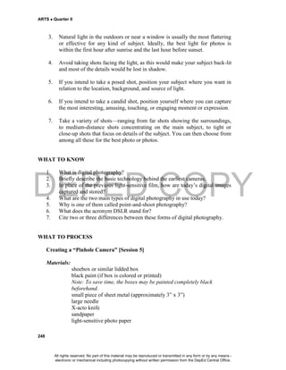 DEPED COPY
ARTS  Quarter II
248
3. Natural light in the outdoors or near a window is usually the most flattering
or effective for any kind of subject. Ideally, the best light for photos is
within the first hour after sunrise and the last hour before sunset.
4. Avoid taking shots facing the light, as this would make your subject back-lit
and most of the details would be lost in shadow.
5. If you intend to take a posed shot, position your subject where you want in
relation to the location, background, and source of light.
6. If you intend to take a candid shot, position yourself where you can capture
the most interesting, amusing, touching, or engaging moment or expression.
7. Take a variety of shots—ranging from far shots showing the surroundings,
to medium-distance shots concentrating on the main subject, to tight or
close-up shots that focus on details of the subject. You can then choose from
among all these for the best photo or photos.
WHAT TO KNOW
1. What is digital photography?
2. Briefly describe the basic technology behind the earliest cameras.
3. In place of the previous light-sensitive film, how are today’s digital images
captured and stored?
4. What are the two main types of digital photography in use today?
5. Why is one of them called point-and-shoot photography?
6. What does the acronym DSLR stand for?
7. Cite two or three differences between these forms of digital photography.
WHAT TO PROCESS
Creating a “Pinhole Camera” [Session 5]
Materials:
shoebox or similar lidded box
black paint (if box is colored or printed)
Note: To save time, the boxes may be painted completely black
beforehand.
small piece of sheet metal (approximately 3” x 3”)
large needle
X-acto knife
sandpaper
light-sensitive photo paper
All rights reserved. No part of this material may be reproduced or transmitted in any form or by any means -
electronic or mechanical including photocopying without written permission from the DepEd Central Office.
 