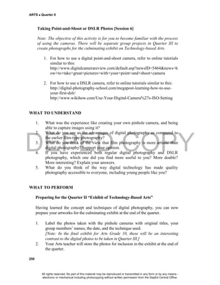 DEPED COPY
ARTS  Quarter II
250
Taking Point-and-Shoot or DSLR Photos [Session 6]
Note: The objective of this activity is for you to become familiar with the process
of using the cameras. There will be separate group projects in Quarter III to
create photographs for the culminating exhibit on Technology-based Arts.
1. For how to use a digital point-and-shoot camera, refer to online tutorials
similar to this:
http://www.digitalcamerareview.com/default.asp?newsID=5464&news=h
ow+to+take+great+pictures+with+your+point+and+shoot+camera
2. For how to use a DSLR camera, refer to online tutorials similar to this:
http://digital-photography-school.com/megapost-learning-how-to-use-
your-first-dslr/
http://www.wikihow.com/Use-Your-Digital-Camera%27s-ISO-Setting
WHAT TO UNDERSTAND
1. What was the experience like creating your own pinhole camera, and being
able to capture images using it?
2. What do you see as the advantages of digital photography as compared to
the earlier film-type photography?
3. What do you think of the view that film photography is more artistic than
digital photography? Support your opinion.
4. If you have experienced both regular digital photography and DSLR
photography, which one did you find more useful to you? More doable?
More interesting? Explain your answers.
5. What do you think of the way digital technology has made quality
photography accessible to everyone, including young people like you?
WHAT TO PERFORM
Preparing for the Quarter II “Exhibit of Technology-Based Arts”
Having learned the concept and techniques of digital photography, you can now
prepare your artworks for the culminating exhibit at the end of the quarter.
1. Label the photos taken with the pinhole cameras with original titles, your
group members’ names, the date, and the technique used.
[Note: In the final exhibit for Arts Grade 10, these will be an interesting
contrast to the digital photos to be taken in Quarter III.]
2. Your Arts teacher will store the photos for inclusion in the exhibit at the end of
the quarter.
All rights reserved. No part of this material may be reproduced or transmitted in any form or by any means -
electronic or mechanical including photocopying without written permission from the DepEd Central Office.
 