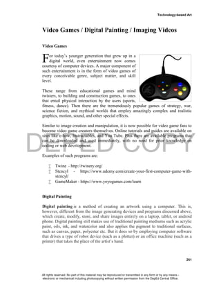 DEPED COPY
Technology-based Art
251
Video Games / Digital Painting / Imaging Videos
Video Games
or today’s younger generation that grew up in a
digital world, even entertainment now comes
courtesy of computer devices. A major component of
such entertainment is in the form of video games of
every conceivable genre, subject matter, and skill
level.
These range from educational games and mind
twisters, to building and construction games, to ones
that entail physical interaction by the users (sports,
fitness, dance). Then there are the tremendously popular games of strategy, war,
science fiction, and mythical worlds that employ amazingly complex and realistic
graphics, motion, sound, and other special effects.
Similar to image creation and manipulation, it is now possible for video game fans to
become video game creators themselves. Online tutorials and guides are available on
sites like e-how, Instructables, and You Tube. Plus there are available programs that
can be downloaded and used immediately, with no need for prior knowledge on
coding or web development.
Examples of such programs are:
 Twine - http://twinery.org/
 Stencyl - https://www.udemy.com/create-your-first-computer-game-with-
stencyl/
 GameMaker - https://www.yoyogames.com/learn
Digital Painting
Digital painting is a method of creating an artwork using a computer. This is,
however, different from the image generating devices and programs discussed above,
which create, modify, store, and share images entirely on a laptop, tablet, or android
phone. Digital painting still makes use of traditional painting mediums such as acrylic
paint, oils, ink, and watercolor and also applies the pigment to traditional surfaces,
such as canvas, paper, polyester etc. But it does so by employing computer software
that drives a type of robot device (such as a plotter) or an office machine (such as a
printer) that takes the place of the artist’s hand.
F
All rights reserved. No part of this material may be reproduced or transmitted in any form or by any means -
electronic or mechanical including photocopying without written permission from the DepEd Central Office.
 