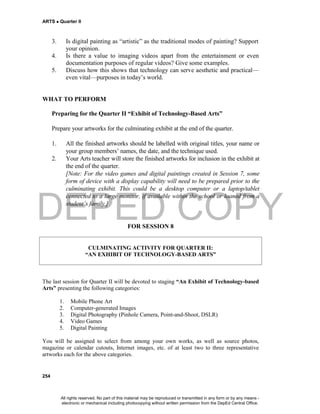 DEPED COPY
ARTS  Quarter II
254
3. Is digital painting as “artistic” as the traditional modes of painting? Support
your opinion.
4. Is there a value to imaging videos apart from the entertainment or even
documentation purposes of regular videos? Give some examples.
5. Discuss how this shows that technology can serve aesthetic and practical—
even vital—purposes in today’s world.
WHAT TO PERFORM
Preparing for the Quarter II “Exhibit of Technology-Based Arts”
Prepare your artworks for the culminating exhibit at the end of the quarter.
1. All the finished artworks should be labelled with original titles, your name or
your group members’ names, the date, and the technique used.
2. Your Arts teacher will store the finished artworks for inclusion in the exhibit at
the end of the quarter.
[Note: For the video games and digital paintings created in Session 7, some
form of device with a display capability will need to be prepared prior to the
culminating exhibit. This could be a desktop computer or a laptop/tablet
connected to a large monitor, if available within the school or loaned from a
student’s family.]
FOR SESSION 8
CULMINATING ACTIVITY FOR QUARTER II:
“AN EXHIBIT OF TECHNOLOGY-BASED ARTS”
The last session for Quarter II will be devoted to staging “An Exhibit of Technology-based
Arts” presenting the following categories:
1. Mobile Phone Art
2. Computer-generated Images
3. Digital Photography (Pinhole Camera, Point-and-Shoot, DSLR)
4. Video Games
5. Digital Painting
You will be assigned to select from among your own works, as well as source photos,
magazine or calendar cutouts, Internet images, etc. of at least two to three representative
artworks each for the above categories.
All rights reserved. No part of this material may be reproduced or transmitted in any form or by any means -
electronic or mechanical including photocopying without written permission from the DepEd Central Office.
 