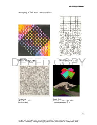 DEPED COPY
Technology-based Art
233
A sampling of their works can be seen here.
Frieder Nake Georg Nees
Polygon Drawings, 1965 Schrotter (“Gravel”), c. 1965
Vera Molnar Ronald Davis
(Des) Ordres, 1974 Mountain and Staurolyte, 1997
Plotter drawing Computer-generated 3D art
All rights reserved. No part of this material may be reproduced or transmitted in any form or by any means -
electronic or mechanical including photocopying without written permission from the DepEd Central Office.
 