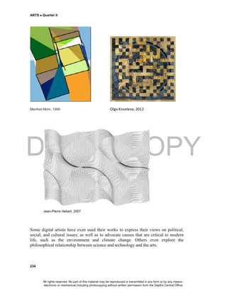 DEPED COPY
ARTS  Quarter II
234
Manfred Mohr, 1999 Olga Kisseleva, 2012
Jean-Pierre Hebert, 2007
Some digital artists have even used their works to express their views on political,
social, and cultural issues; as well as to advocate causes that are critical to modern
life, such as the environment and climate change. Others even explore the
philosophical relationship between science and technology and the arts.
All rights reserved. No part of this material may be reproduced or transmitted in any form or by any means -
electronic or mechanical including photocopying without written permission from the DepEd Central Office.
 