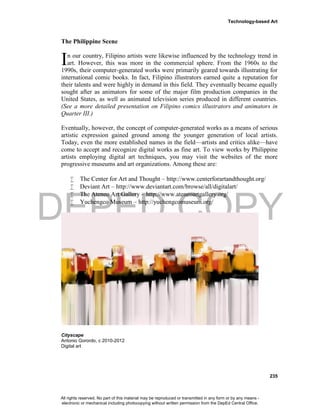 DEPED COPY
Technology-based Art
235
The Philippine Scene
n our country, Filipino artists were likewise influenced by the technology trend in
art. However, this was more in the commercial sphere. From the 1960s to the
1990s, their computer-generated works were primarily geared towards illustrating for
international comic books. In fact, Filipino illustrators earned quite a reputation for
their talents and were highly in demand in this field. They eventually became equally
sought after as animators for some of the major film production companies in the
United States, as well as animated television series produced in different countries.
(See a more detailed presentation on Filipino comics illustrators and animators in
Quarter III.)
Eventually, however, the concept of computer-generated works as a means of serious
artistic expression gained ground among the younger generation of local artists.
Today, even the more established names in the field—artists and critics alike—have
come to accept and recognize digital works as fine art. To view works by Philippine
artists employing digital art techniques, you may visit the websites of the more
progressive museums and art organizations. Among these are:
 The Center for Art and Thought – http://www.centerforartandthought.org/
 Deviant Art – http://www.deviantart.com/browse/all/digitalart/
 The Ateneo Art Gallery – http://www.ateneoartgallery.org/
 Yuchengco Museum – http://yuchengcomuseum.org/
Cityscape
Antonio Gorordo, c 2010-2012
Digital art
I
All rights reserved. No part of this material may be reproduced or transmitted in any form or by any means -
electronic or mechanical including photocopying without written permission from the DepEd Central Office.
 