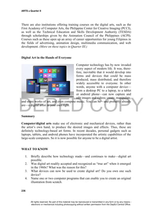 DEPED COPY
ARTS  Quarter II
236
There are also institutions offering training courses on the digital arts, such as the
First Academy of Computer Arts, the Philippine Center for Creative Imaging (PCCI),
as well as the Technical Education and Skills Development Authority (TESDA)
through scholarships given by the Animation Council of the Philippines (ACPI).
Courses such as these open up an array of career opportunities for young Filipinos in
the fields of advertising, animation design, multimedia communication, and web
development. (More on these topics in Quarter III.)
Digital Art in the Hands of Everyone
Computer technology has by now invaded
every aspect of modern life. It was, there-
fore, inevitable that it would develop into
forms and devices that could be mass
produced, mass distributed, and therefore
widely accessible to everyone. In other
words, anyone with a computer device—
from a desktop PC to a laptop, to a tablet
or android phone—can now capture and
edit images and videos; create, manipulate,
and share works of art; and even compose music. You can be—and probably already
are—a digital artist in your own right.
Summary
Computer/digital arts make use of electronic and mechanical devices, rather than
the artist’s own hand, to produce the desired images and effects. Thus, these are
definitely technology-based art forms. In recent decades, personal gadgets such as
laptops, tablets, and android phones have incorporated the artistic capabilities of the
large-scale computers. So it is now possible for anyone to be a digital artist.
WHAT TO KNOW
1. Briefly describe how technology made—and continues to make—digital art
possible.
2. Was digital art readily accepted and recognized as “true art” when it emerged
in the 1960s? What was the reason for this?
3. What devices can now be used to create digital art? Do you own one such
device?
4. Name one or two computer programs that can enable you to create an original
illustration from scratch.
All rights reserved. No part of this material may be reproduced or transmitted in any form or by any means -
electronic or mechanical including photocopying without written permission from the DepEd Central Office.
 