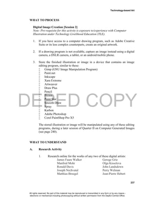 DEPED COPY
Technology-based Art
237
WHAT TO PROCESS
Digital Image Creation [Session 2]
Note: Pre-requisite for this activity is exposure to/experience with Computer
Illustration under Technology Livelihood Education (TLE).
1. If you have access to a computer drawing program, such as Adobe Creative
Suite or its less complex counterparts, create an original artwork.
2. If a drawing program is not available, capture an image instead using a digital
camera, a DSLR camera, a tablet, or an android/mobile phone.
3. Store the finished illustration or image in a device that contains an image
editing program, similar to these:
 Gimp (GNU Image Manipulation Program)
 Paint.net
 Inkscape
 Xara Extreme
 Artweaver
 Draw Plus
 Pencil
 Picasa
 Paint Star
 Smooth Draw
 Spray
 Karbon
 Adobe Photoshop
 Corel PaintShop Pro X5
The stored illustration or image will be manipulated using any of these editing
programs, during a later session of Quarter II on Computer Generated Images
(see page 240).
WHAT TO UNDERSTAND
A. Research Activity
1. Research online for the works of any two of these digital artists:
James Faure Walker Geroge Grie
Manfred Mohr Olga Kisseleva
Ronald Davis John Landsdown
Joseph Nechvatal Perry Welman
Matthias Broegel Jean-Pierre Hebert
All rights reserved. No part of this material may be reproduced or transmitted in any form or by any means -
electronic or mechanical including photocopying without written permission from the DepEd Central Office.
 