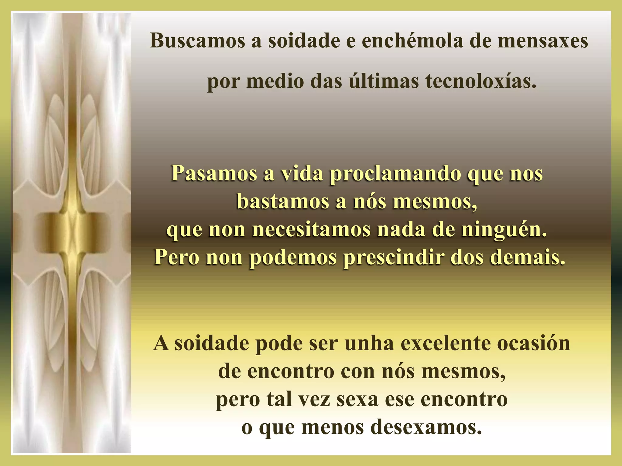 Buscamos a soidade e enchémola de mensaxes
por medio das últimas tecnoloxías.
Pasamos a vida proclamando que nos
bastamos a nós mesmos,
que non necesitamos nada de ninguén.
Pero non podemos prescindir dos demais.
A soidade pode ser unha excelente ocasión
de encontro con nós mesmos,
pero tal vez sexa ese encontro
o que menos desexamos.
 