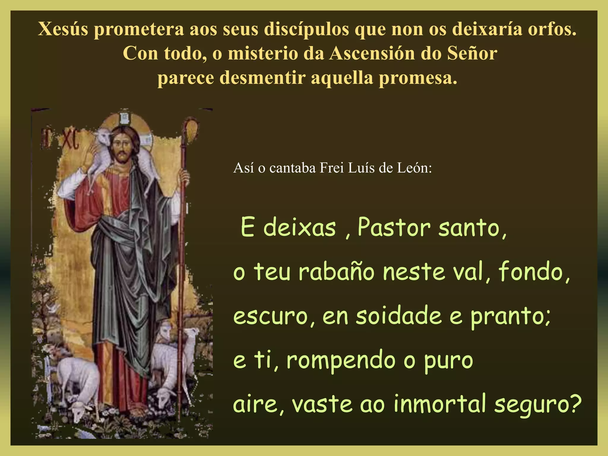 Xesús prometera aos seus discípulos que non os deixaría orfos.
Con todo, o misterio da Ascensión do Señor
parece desmentir aquella promesa.
Así o cantaba Frei Luís de León:
E deixas , Pastor santo,
o teu rabaño neste val, fondo,
escuro, en soidade e pranto;
e ti, rompendo o puro
aire, vaste ao inmortal seguro?
 