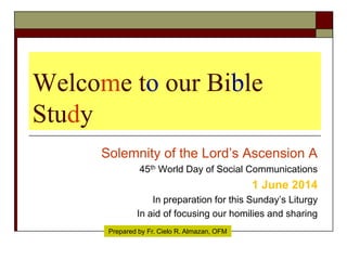 Welcome to our Bible
Study
Solemnity of the Lord’s Ascension A
45th World Day of Social Communications
1 June 2014
In preparation for this Sunday’s Liturgy
In aid of focusing our homilies and sharing
Prepared by Fr. Cielo R. Almazan, OFM
 