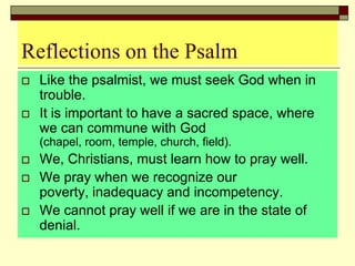 Reflections on the Psalm
 Like the psalmist, we must seek God when in
trouble.
 It is important to have a sacred space, where
we can commune with God
(chapel, room, temple, church, field).
 We, Christians, must learn how to pray well.
 We pray when we recognize our
poverty, inadequacy and incompetency.
 We cannot pray well if we are in the state of
denial.
 