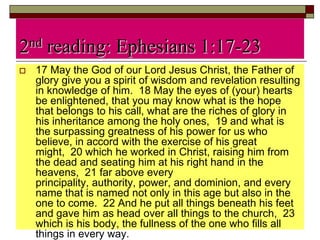 2nd reading: Ephesians 1:17-23
 17 May the God of our Lord Jesus Christ, the Father of
glory give you a spirit of wisdom and revelation resulting
in knowledge of him. 18 May the eyes of (your) hearts
be enlightened, that you may know what is the hope
that belongs to his call, what are the riches of glory in
his inheritance among the holy ones, 19 and what is
the surpassing greatness of his power for us who
believe, in accord with the exercise of his great
might, 20 which he worked in Christ, raising him from
the dead and seating him at his right hand in the
heavens, 21 far above every
principality, authority, power, and dominion, and every
name that is named not only in this age but also in the
one to come. 22 And he put all things beneath his feet
and gave him as head over all things to the church, 23
which is his body, the fullness of the one who fills all
things in every way.
 
