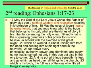 2nd reading: Ephesians 1:17-23
 17 May the God of our Lord Jesus Christ, the Father of
glory give you a spirit of wisdom and revelation resulting
in knowledge of him. 18 May the eyes of (your) hearts
be enlightened, that you may know what is the hope
that belongs to his call, what are the riches of glory in
his inheritance among the holy ones, 19 and what is
the surpassing greatness of his power for us who
believe, in accord with the exercise of his great
might, 20 which he worked in Christ, raising him from
the dead and seating him at his right hand in the
heavens, 21 far above every
principality, authority, power, and dominion, and every
name that is named not only in this age but also in the
one to come. 22 And he put all things beneath his feet
and gave him as head over all things to the church, 23
which is his body, the fullness of the one who fills all
things in every way.
The focus is on wisdom and knowledge from the Lord.
 