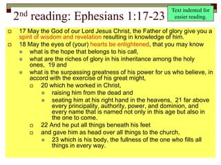 2nd reading: Ephesians 1:17-23
 17 May the God of our Lord Jesus Christ, the Father of glory give you a
spirit of wisdom and revelation resulting in knowledge of him.
 18 May the eyes of (your) hearts be enlightened, that you may know
 what is the hope that belongs to his call,
 what are the riches of glory in his inheritance among the holy
ones, 19 and
 what is the surpassing greatness of his power for us who believe, in
accord with the exercise of his great might,
 20 which he worked in Christ,
 raising him from the dead and
 seating him at his right hand in the heavens, 21 far above
every principality, authority, power, and dominion, and
every name that is named not only in this age but also in
the one to come.
 22 And he put all things beneath his feet
 and gave him as head over all things to the church,
 23 which is his body, the fullness of the one who fills all
things in every way.
Text indented for
easier reading.
 