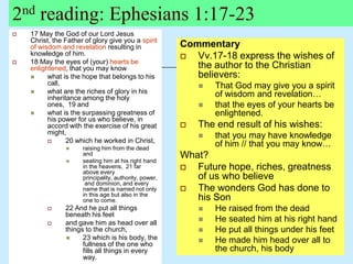 2nd reading: Ephesians 1:17-23
 17 May the God of our Lord Jesus
Christ, the Father of glory give you a spirit
of wisdom and revelation resulting in
knowledge of him.
 18 May the eyes of (your) hearts be
enlightened, that you may know
 what is the hope that belongs to his
call,
 what are the riches of glory in his
inheritance among the holy
ones, 19 and
 what is the surpassing greatness of
his power for us who believe, in
accord with the exercise of his great
might,
 20 which he worked in Christ,
 raising him from the dead
and
 seating him at his right hand
in the heavens, 21 far
above every
principality, authority, power,
and dominion, and every
name that is named not only
in this age but also in the
one to come.
 22 And he put all things
beneath his feet
 and gave him as head over all
things to the church,
 23 which is his body, the
fullness of the one who
fills all things in every
way.
Commentary
 Vv.17-18 express the wishes of
the author to the Christian
believers:
 That God may give you a spirit
of wisdom and revelation…
 that the eyes of your hearts be
enlightened.
 The end result of his wishes:
 that you may have knowledge
of him // that you may know…
What?
 Future hope, riches, greatness
of us who believe
 The wonders God has done to
his Son
 He raised from the dead
 He seated him at his right hand
 He put all things under his feet
 He made him head over all to
the church, his body
 
