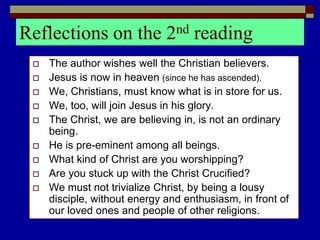 Reflections on the 2nd reading
 The author wishes well the Christian believers.
 Jesus is now in heaven (since he has ascended).
 We, Christians, must know what is in store for us.
 We, too, will join Jesus in his glory.
 The Christ, we are believing in, is not an ordinary
being.
 He is pre-eminent among all beings.
 What kind of Christ are you worshipping?
 Are you stuck up with the Christ Crucified?
 We must not trivialize Christ, by being a lousy
disciple, without energy and enthusiasm, in front of
our loved ones and people of other religions.
 