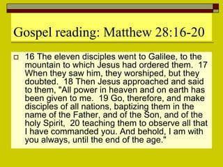 Gospel reading: Matthew 28:16-20
 16 The eleven disciples went to Galilee, to the
mountain to which Jesus had ordered them. 17
When they saw him, they worshiped, but they
doubted. 18 Then Jesus approached and said
to them, "All power in heaven and on earth has
been given to me. 19 Go, therefore, and make
disciples of all nations, baptizing them in the
name of the Father, and of the Son, and of the
holy Spirit, 20 teaching them to observe all that
I have commanded you. And behold, I am with
you always, until the end of the age."
 