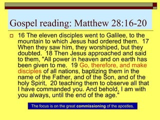 Gospel reading: Matthew 28:16-20
 16 The eleven disciples went to Galilee, to the
mountain to which Jesus had ordered them. 17
When they saw him, they worshiped, but they
doubted. 18 Then Jesus approached and said
to them, "All power in heaven and on earth has
been given to me. 19 Go, therefore, and make
disciples of all nations, baptizing them in the
name of the Father, and of the Son, and of the
holy Spirit, 20 teaching them to observe all that
I have commanded you. And behold, I am with
you always, until the end of the age."
The focus is on the great commissioning of the apostles.
 