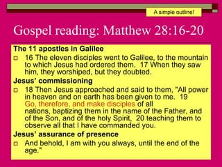 Gospel reading: Matthew 28:16-20
The 11 apostles in Galilee
 16 The eleven disciples went to Galilee, to the mountain
to which Jesus had ordered them. 17 When they saw
him, they worshiped, but they doubted.
Jesus’ commissioning
 18 Then Jesus approached and said to them, "All power
in heaven and on earth has been given to me. 19
Go, therefore, and make disciples of all
nations, baptizing them in the name of the Father, and
of the Son, and of the holy Spirit, 20 teaching them to
observe all that I have commanded you.
Jesus’ assurance of presence
 And behold, I am with you always, until the end of the
age."
A simple outline!
 