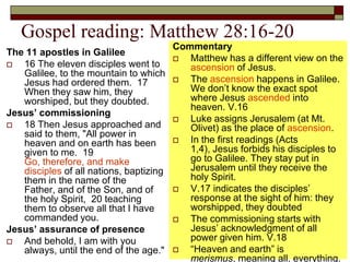 Gospel reading: Matthew 28:16-20
The 11 apostles in Galilee
 16 The eleven disciples went to
Galilee, to the mountain to which
Jesus had ordered them. 17
When they saw him, they
worshiped, but they doubted.
Jesus’ commissioning
 18 Then Jesus approached and
said to them, "All power in
heaven and on earth has been
given to me. 19
Go, therefore, and make
disciples of all nations, baptizing
them in the name of the
Father, and of the Son, and of
the holy Spirit, 20 teaching
them to observe all that I have
commanded you.
Jesus’ assurance of presence
 And behold, I am with you
always, until the end of the age."
Commentary
 Matthew has a different view on the
ascension of Jesus.
 The ascension happens in Galilee.
We don’t know the exact spot
where Jesus ascended into
heaven. V.16
 Luke assigns Jerusalem (at Mt.
Olivet) as the place of ascension.
 In the first readings (Acts
1,4), Jesus forbids his disciples to
go to Galilee. They stay put in
Jerusalem until they receive the
holy Spirit.
 V.17 indicates the disciples’
response at the sight of him: they
worshipped, they doubted
 The commissioning starts with
Jesus’ acknowledgment of all
power given him. V.18
 “Heaven and earth” is
merismus, meaning all, everything.
 