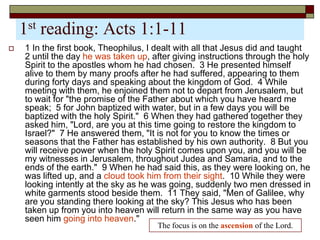 1st reading: Acts 1:1-11
 1 In the first book, Theophilus, I dealt with all that Jesus did and taught
2 until the day he was taken up, after giving instructions through the holy
Spirit to the apostles whom he had chosen. 3 He presented himself
alive to them by many proofs after he had suffered, appearing to them
during forty days and speaking about the kingdom of God. 4 While
meeting with them, he enjoined them not to depart from Jerusalem, but
to wait for "the promise of the Father about which you have heard me
speak; 5 for John baptized with water, but in a few days you will be
baptized with the holy Spirit." 6 When they had gathered together they
asked him, "Lord, are you at this time going to restore the kingdom to
Israel?" 7 He answered them, "It is not for you to know the times or
seasons that the Father has established by his own authority. 8 But you
will receive power when the holy Spirit comes upon you, and you will be
my witnesses in Jerusalem, throughout Judea and Samaria, and to the
ends of the earth." 9 When he had said this, as they were looking on, he
was lifted up, and a cloud took him from their sight. 10 While they were
looking intently at the sky as he was going, suddenly two men dressed in
white garments stood beside them. 11 They said, "Men of Galilee, why
are you standing there looking at the sky? This Jesus who has been
taken up from you into heaven will return in the same way as you have
seen him going into heaven."
The focus is on the ascension of the Lord.
 